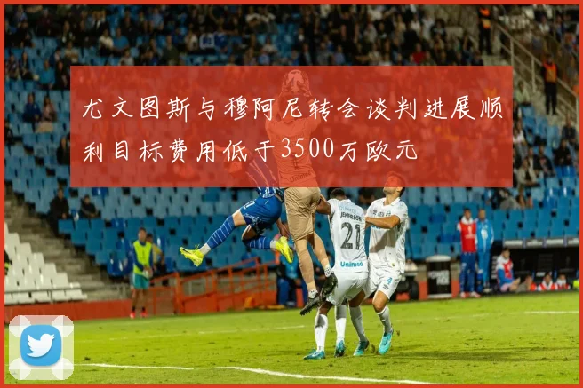尤文图斯与穆阿尼转会谈判进展顺利目标费用低于3500万欧元